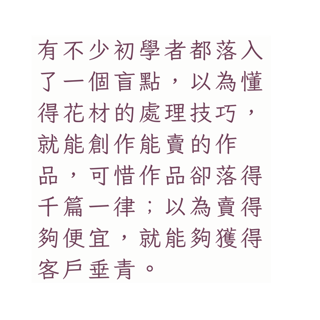 有不少初學者都落入了一個盲點 以為懂得花材的處理技巧 就能創作能賣的作 品 可惜作品卻落得千篇一律 以為賣得夠便宜 就能夠獲得客戶垂青