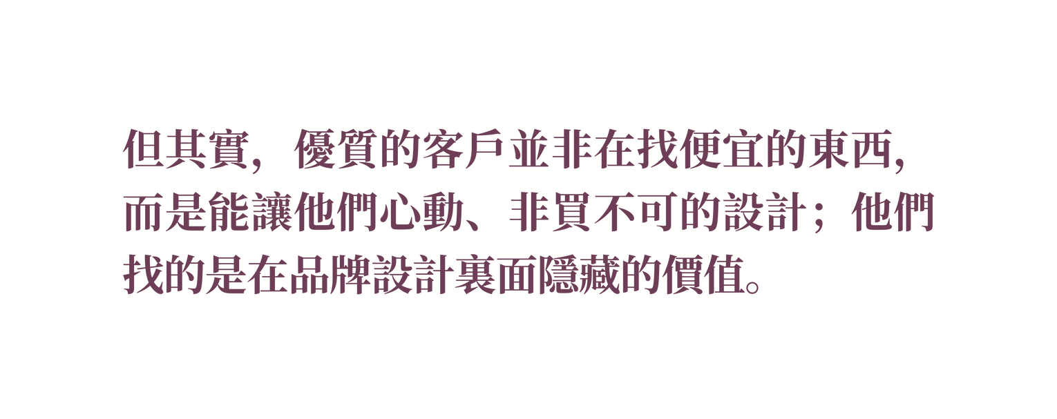 但其實 優質的客戶並非在找便宜的東西 而是能讓他們心動 非買不可的設計 他們找的是在品牌設計裏面隱藏的價值