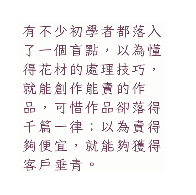 有不少初學者都落入了一個盲點 以為懂得花材的處理技巧 就能創作能賣的作 品 可惜作品卻落得千篇一律 以為賣得夠便宜 就能夠獲得客戶垂青